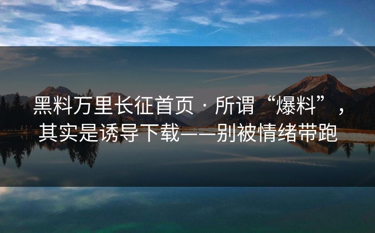 黑料万里长征首页 · 所谓“爆料”，其实是诱导下载——别被情绪带跑