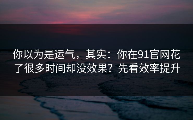 你以为是运气，其实：你在91官网花了很多时间却没效果？先看效率提升