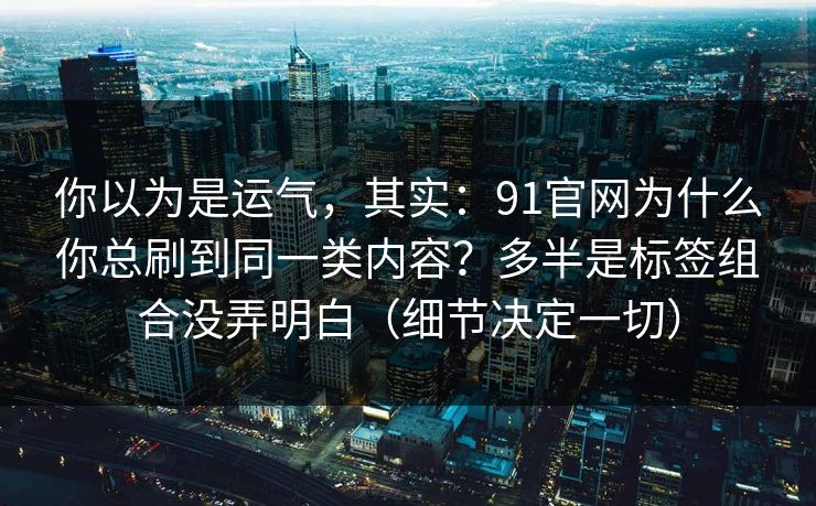 你以为是运气，其实：91官网为什么你总刷到同一类内容？多半是标签组合没弄明白（细节决定一切）