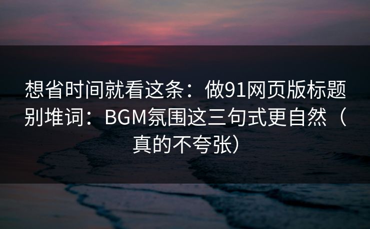 想省时间就看这条：做91网页版标题别堆词：BGM氛围这三句式更自然（真的不夸张）