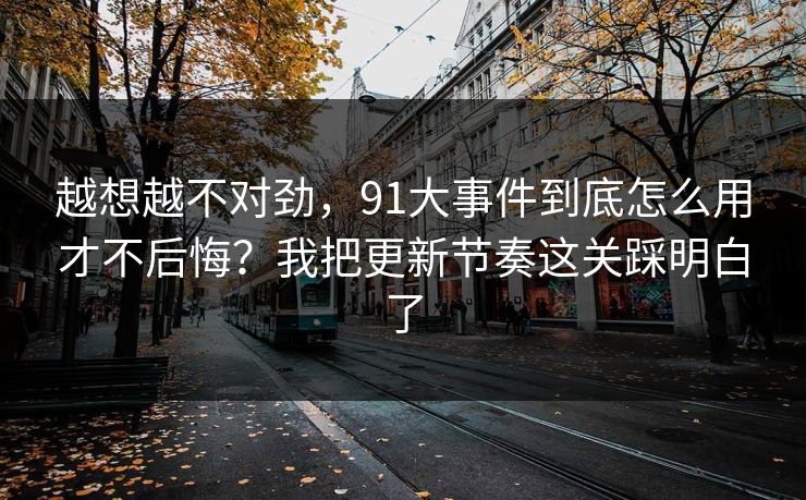 越想越不对劲，91大事件到底怎么用才不后悔？我把更新节奏这关踩明白了