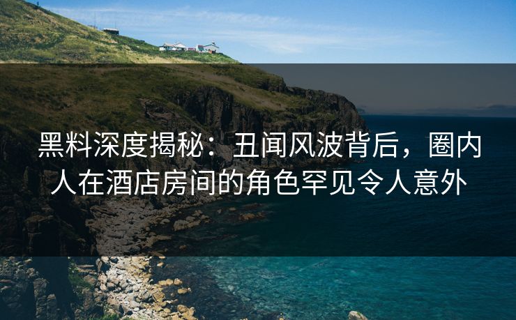 黑料深度揭秘：丑闻风波背后，圈内人在酒店房间的角色罕见令人意外
