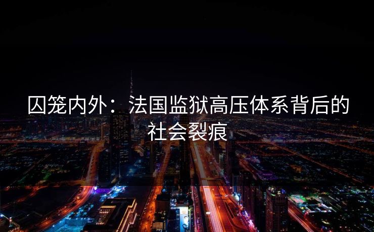 囚笼内外:法国监狱高压体系背后的社会裂痕