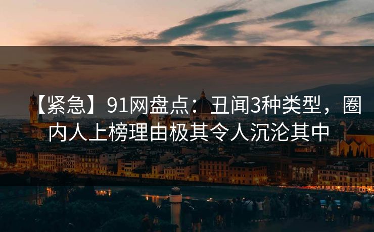 【紧急】91网盘点：丑闻3种类型，圈内人上榜理由极其令人沉沦其中