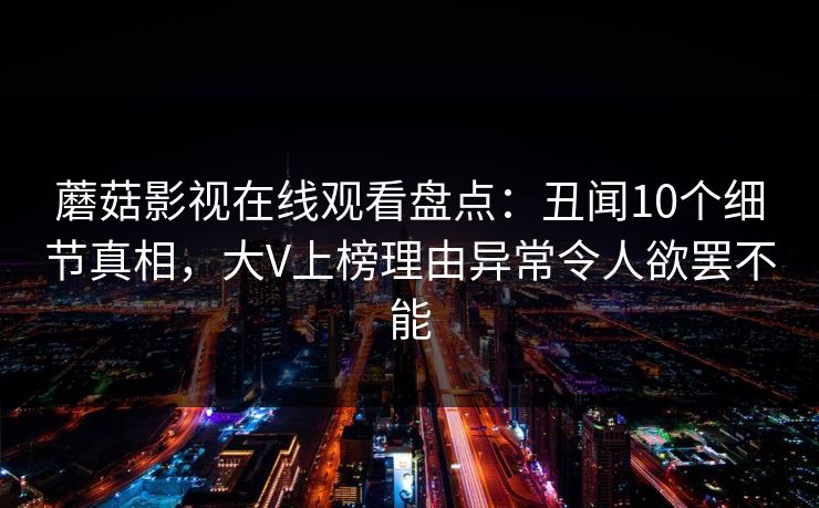 蘑菇影视在线观看盘点:丑闻10个细节真相,大V上榜理由异常令人欲罢不能