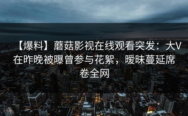 【爆料】蘑菇影视在线观看突发：大V在昨晚被曝曾参与花絮，暧昧蔓延席卷全网