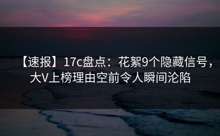 【速报】17c盘点：花絮9个隐藏信号，大V上榜理由空前令人瞬间沦陷  第1张