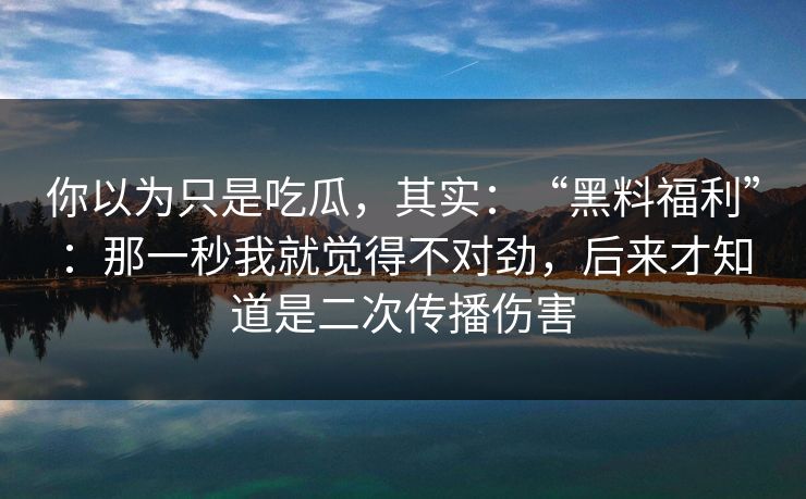 你以为只是吃瓜，其实：“黑料福利”：那一秒我就觉得不对劲，后来才知道是二次传播伤害