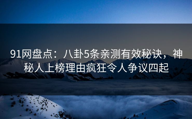 91网盘点：八卦5条亲测有效秘诀，神秘人上榜理由疯狂令人争议四起
